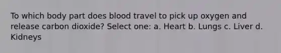 To which body part does blood travel to pick up oxygen and release carbon dioxide? Select one: a. Heart b. Lungs c. Liver d. Kidneys