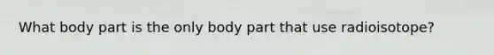 What body part is the only body part that use radioisotope?