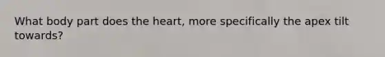 What body part does the heart, more specifically the apex tilt towards?