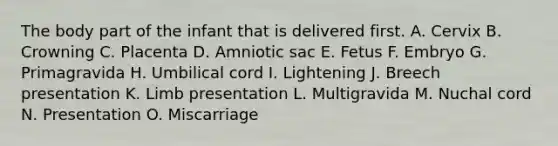 The body part of the infant that is delivered first. A. Cervix B. Crowning C. Placenta D. Amniotic sac E. Fetus F. Embryo G. Primagravida H. Umbilical cord I. Lightening J. Breech presentation K. Limb presentation L. Multigravida M. Nuchal cord N. Presentation O. Miscarriage
