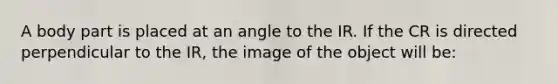 A body part is placed at an angle to the IR. If the CR is directed perpendicular to the IR, the image of the object will be: