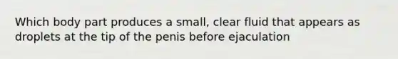 Which body part produces a small, clear fluid that appears as droplets at the tip of the penis before ejaculation