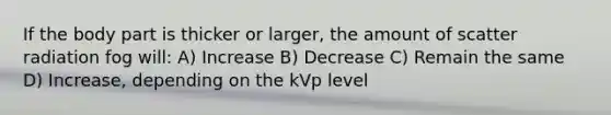 If the body part is thicker or larger, the amount of scatter radiation fog will: A) Increase B) Decrease C) Remain the same D) Increase, depending on the kVp level