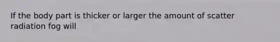 If the body part is thicker or larger the amount of scatter radiation fog will