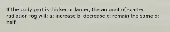 If the body part is thicker or larger, the amount of scatter radiation fog will: a: increase b: decrease c: remain the same d: half