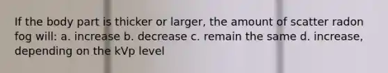 If the body part is thicker or larger, the amount of scatter radon fog will: a. increase b. decrease c. remain the same d. increase, depending on the kVp level