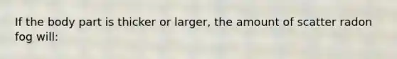 If the body part is thicker or larger, the amount of scatter radon fog will: