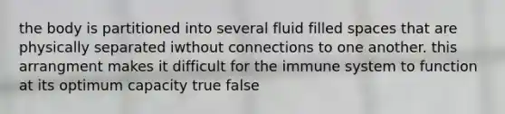 the body is partitioned into several fluid filled spaces that are physically separated iwthout connections to one another. this arrangment makes it difficult for the immune system to function at its optimum capacity true false