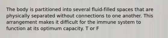 The body is partitioned into several fluid-filled spaces that are physically separated without connections to one another. This arrangement makes it difficult for the immune system to function at its optimum capacity. T or F