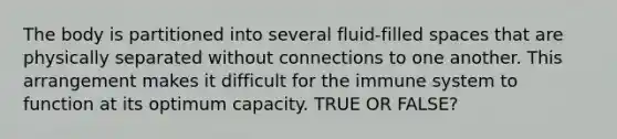 The body is partitioned into several fluid-filled spaces that are physically separated without connections to one another. This arrangement makes it difficult for the immune system to function at its optimum capacity. TRUE OR FALSE?