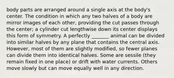 body parts are arranged around a single axis at the body's center. The condition in which any two halves of a body are mirror images of each other, providing the cut passes through the center; a cylinder cut lengthwise down its center displays this form of symmetry. A perfectly _______ animal can be divided into similar halves by any plane that contains the central axis. However, most of them are slightly modified, so fewer planes can divide them into identical halves. Some are sessile (they remain fixed in one place) or drift with water currents. Others move slowly but can move equally well in any direction.