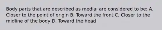 Body parts that are described as medial are considered to be: A. Closer to the point of origin B. Toward the front C. Closer to the midline of the body D. Toward the head