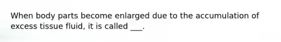 When body parts become enlarged due to the accumulation of excess tissue fluid, it is called ___.