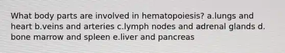 What body parts are involved in hematopoiesis? a.​lungs and heart b.​veins and arteries c.​lymph nodes and adrenal glands d.​bone marrow and spleen e.​liver and pancreas