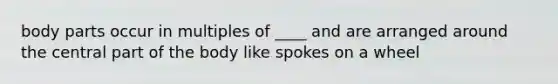 body parts occur in multiples of ____ and are arranged around the central part of the body like spokes on a wheel