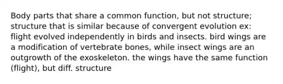 Body parts that share a common function, but not structure; structure that is similar because of convergent evolution ex: flight evolved independently in birds and insects. bird wings are a modification of vertebrate bones, while insect wings are an outgrowth of the exoskeleton. the wings have the same function (flight), but diff. structure