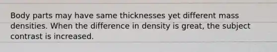 Body parts may have same thicknesses yet different mass densities. When the difference in density is great, the subject contrast is increased.