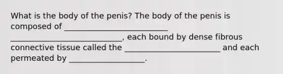 What is the body of the penis? The body of the penis is composed of __________________________ ____________________________, each bound by dense fibrous connective tissue called the ________________________ and each permeated by ___________________.