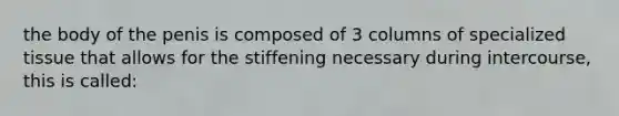 the body of the penis is composed of 3 columns of specialized tissue that allows for the stiffening necessary during intercourse, this is called: