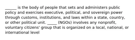 ______ is the body of people that sets and administers public policy and exercises executive, political, and sovereign power through customs, institutions, and laws within a state, country, or other political unit. _____ (NGOs) involves any nonprofit, voluntary citizens' group that is organized on a local, national, or international level