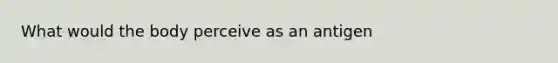 What would the body perceive as an antigen