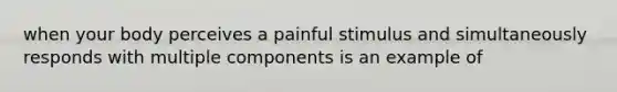 when your body perceives a painful stimulus and simultaneously responds with multiple components is an example of