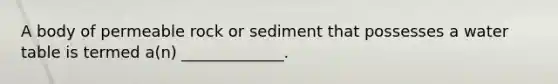 A body of permeable rock or sediment that possesses a water table is termed a(n) _____________.