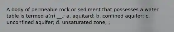 A body of permeable rock or sediment that possesses a water table is termed a(n) __.; a. aquitard; b. confined aquifer; c. unconfined aquifer; d. unsaturated zone; ;