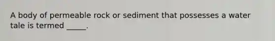 A body of permeable rock or sediment that possesses a water tale is termed _____.