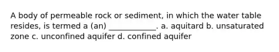 A body of permeable rock or sediment, in which <a href='https://www.questionai.com/knowledge/kra6qgcwqy-the-water-table' class='anchor-knowledge'>the water table</a> resides, is termed a (an) ____________. a. aquitard b. unsaturated zone c. unconfined aquifer d. confined aquifer