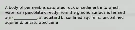 A body of permeable, saturated rock or sediment into which water can percolate directly from the ground surface is termed a(n) ____________. a. aquitard b. confined aquifer c. unconfined aquifer d. unsaturated zone