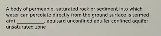 A body of permeable, saturated rock or sediment into which water can percolate directly from the ground surface is termed a(n) ____________. aquitard unconfined aquifer confined aquifer unsaturated zone