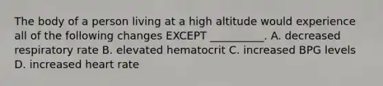 The body of a person living at a high altitude would experience all of the following changes EXCEPT __________. A. decreased respiratory rate B. elevated hematocrit C. increased BPG levels D. increased heart rate