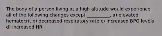 The body of a person living at a high altitude would experience all of the following changes except __________. a) elevated hematocrit b) decreased respiratory rate c) increased BPG levels d) increased HR