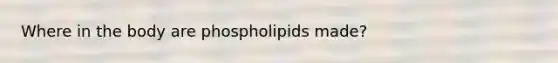 Where in the body are phospholipids made?