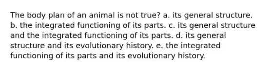 The body plan of an animal is not true? a. its general structure. b. the integrated functioning of its parts. c. its general structure and the integrated functioning of its parts. d. its general structure and its evolutionary history. e. the integrated functioning of its parts and its evolutionary history.