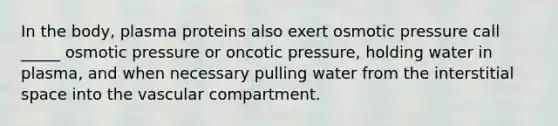 In the body, plasma proteins also exert osmotic pressure call _____ osmotic pressure or oncotic pressure, holding water in plasma, and when necessary pulling water from the interstitial space into the vascular compartment.