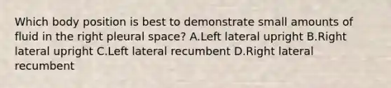 Which body position is best to demonstrate small amounts of fluid in the right pleural space? A.Left lateral upright B.Right lateral upright C.Left lateral recumbent D.Right lateral recumbent