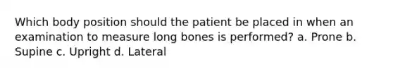 Which body position should the patient be placed in when an examination to measure long bones is performed? a. Prone b. Supine c. Upright d. Lateral