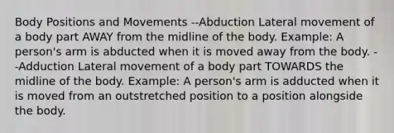 Body Positions and Movements --Abduction Lateral movement of a body part AWAY from the midline of the body. Example: A person's arm is abducted when it is moved away from the body. --Adduction Lateral movement of a body part TOWARDS the midline of the body. Example: A person's arm is adducted when it is moved from an outstretched position to a position alongside the body.