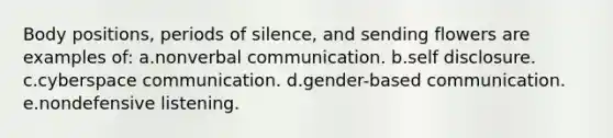 Body positions, periods of silence, and sending flowers are examples of: a.nonverbal communication. b.self disclosure. c.cyberspace communication. d.gender-based communication. e.nondefensive listening.