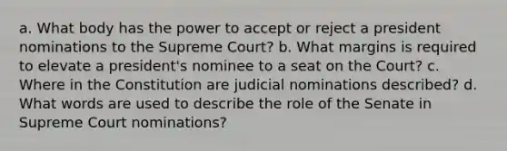 a. What body has the power to accept or reject a president nominations to the Supreme Court? b. What margins is required to elevate a president's nominee to a seat on the Court? c. Where in the Constitution are judicial nominations described? d. What words are used to describe the role of the Senate in Supreme Court nominations?