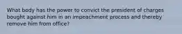 What body has the power to convict the president of charges bought against him in an impeachment process and thereby remove him from office?