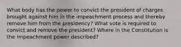 What body has the power to convict the president of charges brought against him in the impeachment process and thereby remove him from the presidency? What vote is required to convict and remove the president? Where in the Constitution is the impeachment power described?