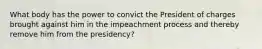 What body has the power to convict the President of charges brought against him in the impeachment process and thereby remove him from the presidency?