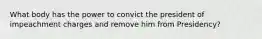What body has the power to convict the president of impeachment charges and remove him from Presidency?