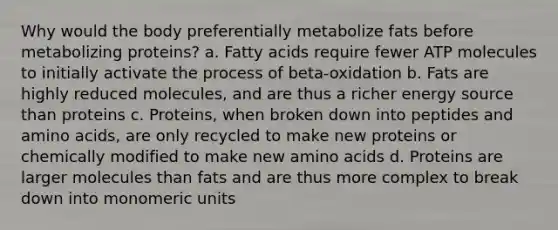 Why would the body preferentially metabolize fats before metabolizing proteins? a. Fatty acids require fewer ATP molecules to initially activate the process of beta-oxidation b. Fats are highly reduced molecules, and are thus a richer energy source than proteins c. Proteins, when broken down into peptides and amino acids, are only recycled to make new proteins or chemically modified to make new amino acids d. Proteins are larger molecules than fats and are thus more complex to break down into monomeric units