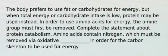 The body prefers to use fat or carbohydrates for energy, but when total energy or carbohydrate intake is low, protein may be used instead. In order to use amino acids for energy, the amine group must first be removed. Complete the statement about protein catabolism. Amino acids contain nitrogen, which must be removed via oxidative ____________ in order for the carbon skeleton to be used for energy.