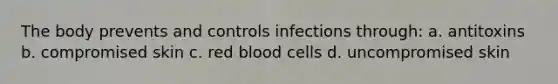 The body prevents and controls infections through: a. antitoxins b. compromised skin c. red blood cells d. uncompromised skin