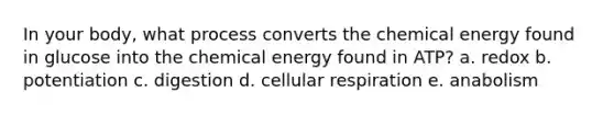 In your body, what process converts the chemical energy found in glucose into the chemical energy found in ATP? a. redox b. potentiation c. digestion d. cellular respiration e. anabolism